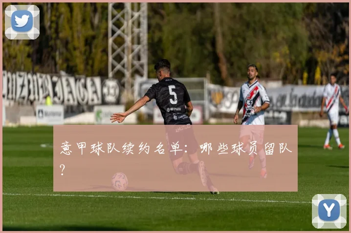 意甲球队续约名单：哪些球员留队？