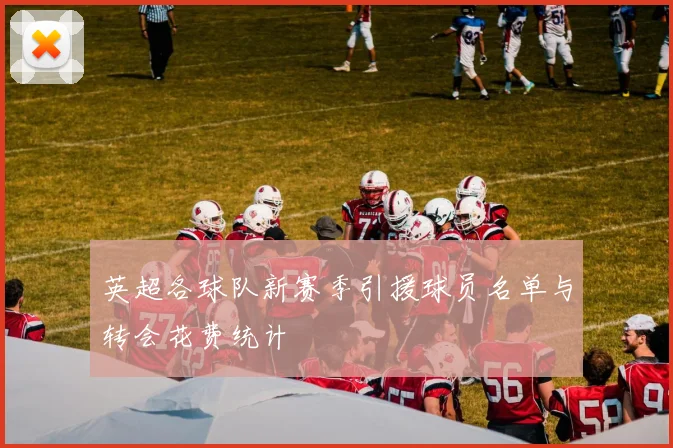英超各球队新赛季引援球员名单与转会花费统计